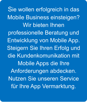 Sie wollen erfolgreich in das Mobile Business einsteigen? Wir bieten Ihnen professionelle Beratung und Entwicklung von Mobile App. Steigern Sie Ihren Erfolg und die Kundenkomunikation mit Mobile Apps die Ihre Anforderungen abdecken. Nutzen Sie unseren Service fr Ihre App Vermarktung.